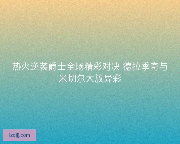 热火逆袭爵士全场精彩对决 德拉季奇与米切尔大放异彩