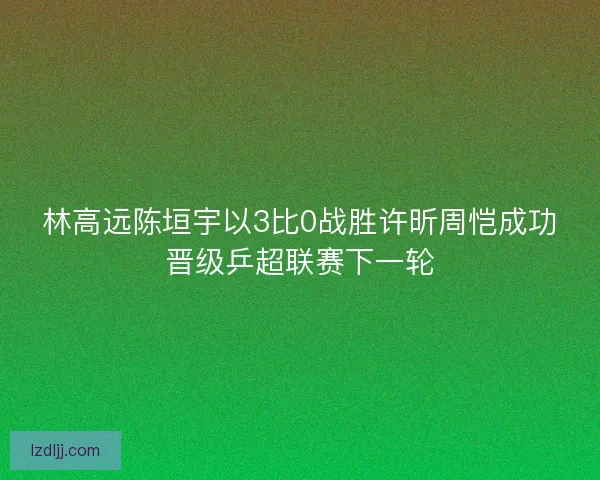 林高远陈垣宇以3比0战胜许昕周恺成功晋级乒超联赛下一轮